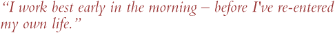 'I work best early in the morning -- before I've re-entered my own life.'